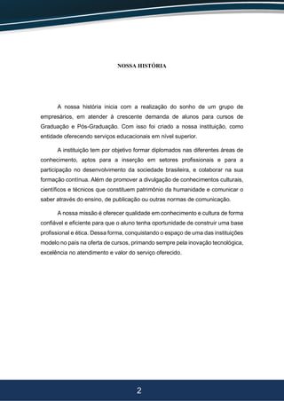 2
NOSSA HISTÓRIA
A nossa história inicia com a realização do sonho de um grupo de
empresários, em atender à crescente demanda de alunos para cursos de
Graduação e Pós-Graduação. Com isso foi criado a nossa instituição, como
entidade oferecendo serviços educacionais em nível superior.
A instituição tem por objetivo formar diplomados nas diferentes áreas de
conhecimento, aptos para a inserção em setores profissionais e para a
participação no desenvolvimento da sociedade brasileira, e colaborar na sua
formação contínua. Além de promover a divulgação de conhecimentos culturais,
científicos e técnicos que constituem patrimônio da humanidade e comunicar o
saber através do ensino, de publicação ou outras normas de comunicação.
A nossa missão é oferecer qualidade em conhecimento e cultura de forma
confiável e eficiente para que o aluno tenha oportunidade de construir uma base
profissional e ética. Dessa forma, conquistando o espaço de uma das instituições
modelo no país na oferta de cursos, primando sempre pela inovação tecnológica,
excelência no atendimento e valor do serviço oferecido.
 