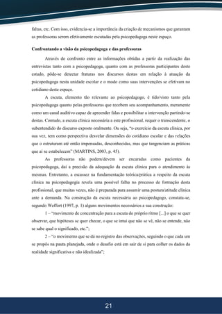21
faltas, etc. Com isso, evidencia-se a importância da criação de mecanismos que garantam
as professoras serem efetivamente escutadas pela psicopedagoga neste espaço.
Confrontando a visão da psicopedagoga e das professoras
Através do confronto entre as informações obtidas a partir da realização das
entrevistas tanto com a psicopedagoga, quanto com as professoras participantes deste
estudo, pôde-se detectar fraturas nos discursos destas em relação à atuação da
psicopedagoga nesta unidade escolar e o modo como suas intervenções se efetivam no
cotidiano deste espaço.
A escuta, elemento tão relevante ao psicopedagogo, é tido/visto tanto pela
psicopedagoga quanto pelas professoras que recebem seu acompanhamento, meramente
como um canal auditivo capaz de apreender falas e possibilitar a intervenção partindo-se
destas. Contudo, a escuta clínica necessária a este profissional, requer o transcendente, o
subentendido do discurso exposto oralmente. Ou seja, “o exercício da escuta clínica, por
sua vez, tem como perspectiva desvelar dimensões do cotidiano escolar e das relações
que o estruturam até então impensadas, desconhecidas, mas que tangenciam as práticas
que aí se estabelecem” (MARTINS, 2003, p. 45).
As professoras não podem/devem ser encaradas como pacientes da
psicopedagoga, daí a precisão da adequação da escuta clínica para o atendimento às
mesmas. Entretanto, a escassez na fundamentação teórica/prática a respeito da escuta
clínica na psicopedagogia revela uma possível falha no processo de formação desta
profissional, que muitas vezes, não é preparada para assumir uma postura/atitude clínica
ante a demanda. Na construção da escuta necessária ao psicopedagogo, constata-se,
segundo Weffort (1997, p. 1) alguns movimentos necessários a sua construção:
1 – “movimento de concentração para a escuta do próprio ritmo [...] o que se quer
observar, que hipóteses se quer checar, o que se intui que não se vê, não se entende, não
se sabe qual o significado, etc.”;
2 – “o movimento que se dá no registro das observações, seguindo o que cada um
se propôs na pauta planejada, onde o desafio está em sair de si para colher os dados da
realidade significativa e não idealizada”;
 