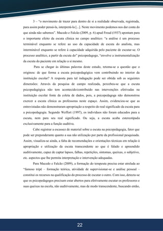 22
3 – “o movimento de trazer para dentro de si a realidade observada, registrada,
para assim poder pensá-la, interpretá-la [...]. Neste movimento podemos nos dar conta do
que ainda não sabemos”. Macedo e Falcão (2009, p. 6) apud Freud (1937) apontam para
o importante efeito da escuta clínica no campo analítico: “a análise é um processo
terminável enquanto se refere ao uso da capacidade de escuta do analista, mas
interminável enquanto se refere à capacidade adquirida pelo paciente de escutar-se. O
processo analítico, a partir da escuta do” psicopedagogo, “envolve a instrumentalização
da escuta do paciente em relação a si mesmo.
Para se chegar às últimas palavras deste estudo, retoma-se a questão que o
originou: de que forma a escuta psicopedagógica vem contribuindo no interior da
instituição escolar? A resposta para tal indagação pode ser obtida sob as seguintes
dimensões: Através da pesquisa de campo realizada, percebeu-se que a escuta
psicopedagógica não tem acontecido/contribuído nas intervenções efetivadas na
instituição escolar fonte da coleta de dados, pois, a psicopedagoga não demonstrou
exercer a escuta clínica as professoras neste espaço. Assim, evidenciou-se que as
entrevistadas não demonstraram apropriação a respeito do real significado da escuta para
a psicopedagogia. Segundo Weffort (1997), os indivíduos não foram educados para a
escuta, nem para seu real significado. Ou seja, a escuta acaba estereotipada
exclusivamente para a função auditiva.
Cabe registrar a escassez de material sobre a escuta na psicopedagogia, fator que
pode ser preponderante quanto a sua não utilização por parte da profissional pesquisada.
Assim, visualiza-se ainda, a falta de recomendações e orientações técnicas em relação à
apropriação e utilização da escuta transcendente ao que é falado e apreendido
auditivamente, capaz de captar lapsos, falhas, repetições, sintomas, queixas, o subjetivo,
etc. aspectos que lhe permita interpretação e intervenção adequadas.
Para Macedo e Falcão (2009), a formação do terapeuta precisa estar atrelada ao
“famoso tripé – formação teórica, atividade de supervisionar-se e análise pessoal –
constitui os recursos na qualificação do processo de escutar o outro. Com isso, detecta-se
que os psicopedagogos precisam estar abertos para efetivamente escutar os professores e
suas queixas na escola, não auditivamente, mas de modo transcendente, buscando então,
 
