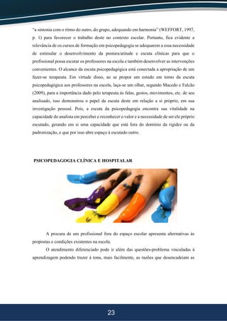 23
“a sintonia com o ritmo do outro, do grupo, adequando em harmonia” (WEFFORT, 1997,
p. 1) para favorecer o trabalho deste no contexto escolar. Portanto, fica evidente a
relevância de os cursos de formação em psicopedagogia se adequarem a essa necessidade
de estimular o desenvolvimento da postura/atitude e escuta clínicas para que o
profissional possa escutar os professores na escola e também desenvolver as intervenções
convenientes. O alcance da escuta psicopedagógica está conectada a apropriação de um
fazer-se terapeuta. Em virtude disso, ao se propor um estudo em torno da escuta
psicopedagógica aos professores na escola, laça-se um olhar, segundo Macedo e Falcão
(2009), para a importância dado pelo terapeuta às falas, gestos, movimentos, etc. de seu
analisado, isso demonstrou o papel da escuta deste em relação a si próprio, em sua
investigação pessoal. Pois, a escuta da psicopedagogia encontra sua vitalidade na
capacidade do analista em perceber e reconhecer o valor e a necessidade de ser ele próprio
escutado, gerando em si uma capacidade que está fora do domínio da rigidez ou da
padronização, e que por isso abre espaço à escutado outro.
PSICOPEDAGOGIA CLÍNICA E HOSPITALAR
A procura de um profissional fora do espaço escolar apresenta alternativas às
propostas e condições existentes na escola.
O atendimento diferenciado pode ir além das questões-problema vinculadas à
aprendizagem podendo trazer à tona, mais facilmente, as razões que desencadeiam as
 