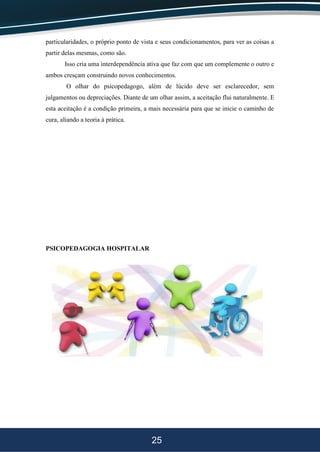 25
particularidades, o próprio ponto de vista e seus condicionamentos, para ver as coisas a
partir delas mesmas, como são.
Isso cria uma interdependência ativa que faz com que um complemente o outro e
ambos cresçam construindo novos conhecimentos.
O olhar do psicopedagogo, além de lúcido deve ser esclarecedor, sem
julgamentos ou depreciações. Diante de um olhar assim, a aceitação flui naturalmente. E
esta aceitação é a condição primeira, a mais necessária para que se inicie o caminho de
cura, aliando a teoria à prática.
PSICOPEDAGOGIA HOSPITALAR
 