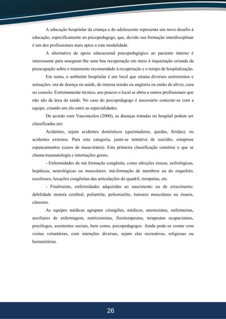 26
A educação hospitalar da criança e do adolescente representa um novo desafio à
educação, especificamente ao psicopedagogo, que, devido sua formação interdisciplinar
é um dos profissionais mais aptos a esta modalidade.
A alternativa de apoio educacional psicopedagógico ao paciente interno é
interessante para assegurar-lhe uma boa recuperação em meio à inquietação oriunda da
preocupação sobre o tratamento recomendado à recuperação e o tempo de hospitalização.
Em suma, o ambiente hospitalar é um local que emana diversos sentimentos e
sensações: ora de doença ou saúde, de imensa tensão ou angústia ou então de alívio, cura
ou consolo. Extremamente técnico, aos poucos o local se abriu a outros profissionais que
não são da área da saúde. No caso do psicopedagogo é necessário conectar-se com a
equipe, criando um elo entre as especialidades.
De acordo com Vasconcelos (2000), as doenças tratadas no hospital podem ser
classificadas em:
Acidentes, sejam acidentes domésticos (queimaduras, quedas, feridas), ou
acidentes externos. Para esta categoria, junte-se tentativa de suicídio, estuprose
espancamentos (casos de maus-tratos). Esta primeira classificação constitui o que se
chama traumatologia e internações gerais.
- Enfermidades de má formação congênita, como afecções ósseas, nefrológicas,
hepáticas, neurológicas ou musculares: má-formação de membros ou do esqueleto,
escolioses, luxações congênitas das articulações do quadril, miopatias, etc.
- Finalmente, enfermidades adquiridas ao nascimento ou de crescimento:
debilidade motora cerebral, poliartrite, poliomielite, tumores musculares ou ósseos,
cânceres.
As equipes médicas agrupam cirurgiões, médicos, anestesistas, enfermeiras,
auxiliares de enfermagem, nutricionistas, fisioterapeutas, terapeutas ocupacionais,
psicólogos, assistentes sociais, bem como, psicopedagogos. Ainda pode-se contar com
visitas voluntárias, com intenções diversas, sejam elas recreativas, religiosas ou
humanitárias.
 