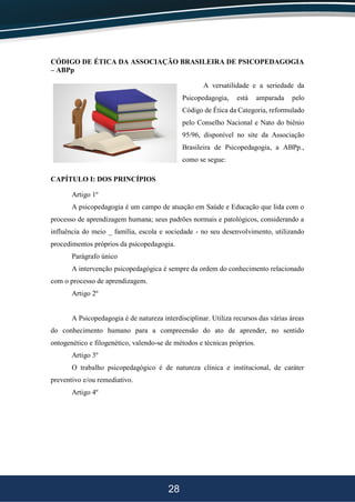 28
CÓDIGO DE ÉTICA DA ASSOCIAÇÃO BRASILEIRA DE PSICOPEDAGOGIA
– ABPp
A versatilidade e a seriedade da
Psicopedagogia, está amparada pelo
Código de Ética da Categoria, reformulado
pelo Conselho Nacional e Nato do biênio
95/96, disponível no site da Associação
Brasileira de Psicopedagogia, a ABPp.,
como se segue:
CAPÍTULO I: DOS PRINCÍPIOS
Artigo 1º
A psicopedagogia é um campo de atuação em Saúde e Educação que lida com o
processo de aprendizagem humana; seus padrões normais e patológicos, considerando a
influência do meio _ família, escola e sociedade - no seu desenvolvimento, utilizando
procedimentos próprios da psicopedagogia.
Parágrafo único
A intervenção psicopedagógica é sempre da ordem do conhecimento relacionado
com o processo de aprendizagem.
Artigo 2º
A Psicopedagogia é de natureza interdisciplinar. Utiliza recursos das várias áreas
do conhecimento humano para a compreensão do ato de aprender, no sentido
ontogenético e filogenético, valendo-se de métodos e técnicas próprios.
Artigo 3º
O trabalho psicopedagógico é de natureza clínica e institucional, de caráter
preventivo e/ou remediativo.
Artigo 4º
 