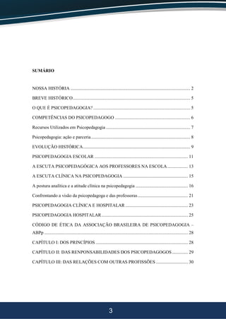3
SUMÁRIO
NOSSA HISTÓRIA ......................................................................................................... 2
BREVE HISTÓRICO....................................................................................................... 5
O QUE É PSICOPEDAGOGIA? ..................................................................................... 5
COMPETÊNCIAS DO PSICOPEDAGOGO .................................................................. 6
Recursos Utilizados em Psicopedagogia .......................................................................... 7
Psicopedagogia: ação e parceria....................................................................................... 8
EVOLUÇÃO HISTÓRICA.............................................................................................. 9
PSICOPEDAGOGIA ESCOLAR .................................................................................. 11
A ESCUTA PSICOPEDAGÓGICA AOS PROFESSORES NA ESCOLA.................. 13
A ESCUTA CLÍNICA NA PSICOPEDAGOGIA ......................................................... 15
A postura analítica e a atitude clínica na psicopedagogia .............................................. 16
Confrontando a visão da psicopedagoga e das professoras............................................ 21
PSICOPEDAGOGIA CLÍNICA E HOSPITALAR....................................................... 23
PSICOPEDAGOGIA HOSPITALAR............................................................................ 25
CÓDIGO DE ÉTICA DA ASSOCIAÇÃO BRASILEIRA DE PSICOPEDAGOGIA –
ABPp .............................................................................................................................. 28
CAPÍTULO I: DOS PRINCÍPIOS ................................................................................. 28
CAPÍTULO II: DAS RENPONSABILIDADES DOS PSICOPEDAGOGOS.............. 29
CAPÍTULO III: DAS RELAÇÕES COM OUTRAS PROFISSÕES ............................ 30
 