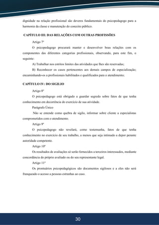 30
dignidade na relação profissional são deveres fundamentais do psicopedagogo para a
harmonia da classe e manutenção do conceito público.
CAPÍTULO III: DAS RELAÇÕES COM OUTRAS PROFISSÕES
Artigo 7º
O psicopedagogo procurará manter e desenvolver boas relações com os
componentes das diferentes categorias profissionais, observando, para este fim, o
seguinte:
A) Trabalhar nos estritos limites das atividades que lhes são reservadas;
B) Reconhecer os casos pertencentes aos demais campos de especialização;
encaminhando-os a profissionais habilitados e qualificados para o atendimento;
CAPÍTULO IV: DO SIGILIO
Artigo 8º
O psicopedagogo está obrigado a guardar segredo sobre fatos de que tenha
conhecimento em decorrência do exercício de sua atividade.
Parágrafo Único
Não se entende como quebra de sigilo, informar sobre cliente a especialistas
comprometidos com o atendimento.
Artigo 9º
O psicopedagogo não revelará, como testemunha, fatos de que tenha
conhecimento no exercício de seu trabalho, a menos que seja intimado a depor perante
autoridade competente.
Artigo 10º
Os resultados de avaliações só serão fornecidos a terceiros interessados, mediante
concordância do próprio avaliado ou do seu representante legal.
Artigo 11º
Os prontuários psicopedagógicos são documentos sigilosos e a eles não será
franqueado o acesso a pessoas estranhas ao caso.
 