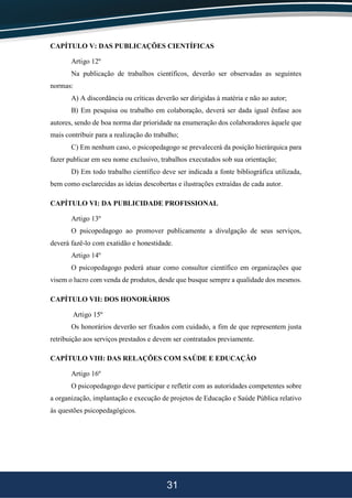 31
CAPÍTULO V: DAS PUBLICAÇÕES CIENTÍFICAS
Artigo 12º
Na publicação de trabalhos científicos, deverão ser observadas as seguintes
normas:
A) A discordância ou críticas deverão ser dirigidas à matéria e não ao autor;
B) Em pesquisa ou trabalho em colaboração, deverá ser dada igual ênfase aos
autores, sendo de boa norma dar prioridade na enumeração dos colaboradores àquele que
mais contribuir para a realização do trabalho;
C) Em nenhum caso, o psicopedagogo se prevalecerá da posição hierárquica para
fazer publicar em seu nome exclusivo, trabalhos executados sob sua orientação;
D) Em todo trabalho científico deve ser indicada a fonte bibliográfica utilizada,
bem como esclarecidas as ideias descobertas e ilustrações extraídas de cada autor.
CAPÍTULO VI: DA PUBLICIDADE PROFISSIONAL
Artigo 13º
O psicopedagogo ao promover publicamente a divulgação de seus serviços,
deverá fazê-lo com exatidão e honestidade.
Artigo 14º
O psicopedagogo poderá atuar como consultor científico em organizações que
visem o lucro com venda de produtos, desde que busque sempre a qualidade dos mesmos.
CAPÍTULO VII: DOS HONORÁRIOS
Artigo 15º
Os honorários deverão ser fixados com cuidado, a fim de que representem justa
retribuição aos serviços prestados e devem ser contratados previamente.
CAPÍTULO VIII: DAS RELAÇÕES COM SAÚDE E EDUCAÇÃO
Artigo 16º
O psicopedagogo deve participar e refletir com as autoridades competentes sobre
a organização, implantação e execução de projetos de Educação e Saúde Pública relativo
às questões psicopedagógicos.
 