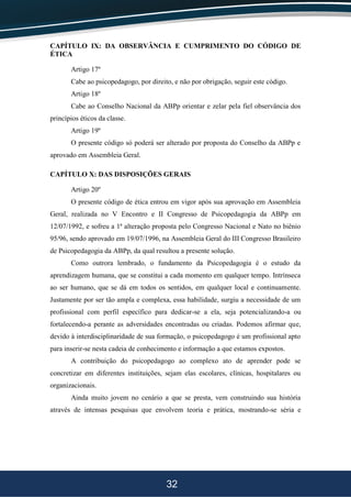 32
CAPÍTULO IX: DA OBSERVÂNCIA E CUMPRIMENTO DO CÓDIGO DE
ÉTICA
Artigo 17º
Cabe ao psicopedagogo, por direito, e não por obrigação, seguir este código.
Artigo 18º
Cabe ao Conselho Nacional da ABPp orientar e zelar pela fiel observância dos
princípios éticos da classe.
Artigo 19º
O presente código só poderá ser alterado por proposta do Conselho da ABPp e
aprovado em Assembleia Geral.
CAPÍTULO X: DAS DISPOSIÇÕES GERAIS
Artigo 20º
O presente código de ética entrou em vigor após sua aprovação em Assembleia
Geral, realizada no V Encontro e II Congresso de Psicopedagogia da ABPp em
12/07/1992, e sofreu a 1ª alteração proposta pelo Congresso Nacional e Nato no biênio
95/96, sendo aprovado em 19/07/1996, na Assembleia Geral do III Congresso Brasileiro
de Psicopedagogia da ABPp, da qual resultou a presente solução.
Como outrora lembrado, o fundamento da Psicopedagogia é o estudo da
aprendizagem humana, que se constitui a cada momento em qualquer tempo. Intrínseca
ao ser humano, que se dá em todos os sentidos, em qualquer local e continuamente.
Justamente por ser tão ampla e complexa, essa habilidade, surgiu a necessidade de um
profissional com perfil específico para dedicar-se a ela, seja potencializando-a ou
fortalecendo-a perante as adversidades encontradas ou criadas. Podemos afirmar que,
devido à interdisciplinaridade de sua formação, o psicopedagogo é um profissional apto
para inserir-se nesta cadeia de conhecimento e informação a que estamos expostos.
A contribuição do psicopedagogo ao complexo ato de aprender pode se
concretizar em diferentes instituições, sejam elas escolares, clínicas, hospitalares ou
organizacionais.
Ainda muito jovem no cenário a que se presta, vem construindo sua história
através de intensas pesquisas que envolvem teoria e prática, mostrando-se séria e
 