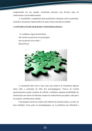 33
comprometida em sua atuação, construindo parcerias com diversas áreas do
conhecimento e da atividade humana.
A versatilidade e competência deste profissional certamente serão reconhecidas,
tornando-o um parceiro imprescindível no atual e futuro mercado de trabalho.
A CONSTRUÇÃO DO OLHAR DO/A PSICOPEDAGOGO/A
“A verdadeira viagem da descoberta
não consiste em procurar novas paisagens,
mas em possuir novos olhos “
Marcel Proust
A constituição deste texto se deu como uma tentativa de sistematizar algumas
ideias sobre a construção do olhar do/a psicopedagogo/a. Trata-se de levantar
questionamentos, propor caminhos de reflexão e estabelecer algumas possibilidades de
interlocução com autores de diferentes campos do conhecimento que podem, cada qual a
sua maneira, contribuir para o debate.
Uma pergunta inicial me conduz neste labirinto de tessituras plurais, envolto em
luzes múltiplas: Como pode o/a psicopedagogo/a ver os problemas que dificultam a
 