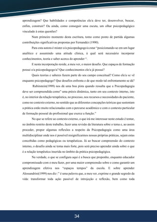 34
aprendizagem? Que habilidades e competências ele/a deve ter, desenvolver, buscar,
enfim, construir? Ou ainda, como conseguir uma escuta, um olhar psicopedagógico
vinculado à estas questões?
Num primeiro momento desta escritura, tomo como ponto de partida algumas
contribuições significativas propostas por Fernandéz (1990).
Para esta autora é mister o/a psicopedagogo/a estar “posicionando-se em um lugar
analítico e assumindo uma atitude clínica, à qual será necessário incorporar
conhecimentos, teoria e saber acerca do aprender “.
E nesta incorporação reside, a meu ver, o maior desafio. Que espaços de formação
possui o/a psicopedagogo/a? Que conhecimentos ele/a já possui?
Quais teorias e saberes fazem parte do seu campo conceitual? Como ele/a se vê
enquanto psicopedagogo? Que desafios enfrenta e de que modo tal enfrentamento se dá?
Rubinstein(1999) nos dá uma boa pista quando ressalta que a Psicopedagogia
deve ser compreendida como” uma práxis dinâmica, tanto em seu contexto interno, isto
é, no interior da relação terapêutica, no processo, nos recursos e necessidades do paciente,
como no contexto externo, no sentido que as diferentes concepções teóricas que sustentam
a prática estão muito relacionadas com o percurso acadêmico e com o contexto particular
de formação pessoal do profissional que exerce a função.”
No que se refere ao contexto externo, o que irá me interessar neste estudo é tentar,
no âmbito restrito deste trabalho, fazer uma revisão da literatura sobre o tema e, ao assim
proceder, propor algumas reflexões a respeito da Psicopedagogia como uma área
multidisciplinar onde nos é possível resignificarmos nossas próprias práticas, sejam estas
concebidas como pedagógicas ou terapêuticas. Já ao buscar compreensão do contexto
interno, o desafio ainda se torna mais forte, pois será preciso aprender ainda sobre o que
é a relação terapêutica inserida no âmbito da prática psicopedagógica.
Na verdade, o que se configura aqui é a busca que proponho, enquanto educador
compromissado com o meu fazer, por uma maior compreensão sobre o como garantir um
aprendizagem efetiva nos “espaços tempos” da escola. E sobre aprender
Alessandrini(1999) nos diz :” é uma palavra que, a meu ver, exprime o grande segredo da
vida: transformar toda ação passível de introjeção e reflexão, bem como toda
 