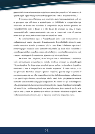 35
oportunidade de crescimento e desenvolvimento, em ação construtiva. Cada momento de
aprendizagem representa a possibilidade de apreender o sentido do conhecimento .”
É no campo específico desta ação construtiva que o/a psicopedagogo/a pode ver
os problemas que dificultam a aprendizagem. As habilidades e competências que
necessitam ter devem estar vinculadas à compreensão do par dialético proposto por
Fernandéz(1990) entre o desejo e o não desejo de aprender, ou seja, é preciso
instrumentalização e pesquisas constantes para que se compreenda como tal processo
ocorre e de que modo pode-se intervir em sua trajetória e rumo.
Se compreendemos aqui a Psicopedagogia como área multidisciplinar do
conhecimento, é preciso estar, antes de qualquer outra disponibilidade, atentos/as para o
estudar constante e pesquisa permanente. Não há como deixar de lado este aspecto: o /a
psicopedagogo/a necessita deste constante movimento de olhar novos horizontes e
caminhos para trilhar, para abrir espaços não só objetivos como também subjetivos, onde
a autoria e a autonomia de pensamento seja uma concreta possibilidade.
De acordo com Gonçalves(s/d) as ”relações com o conhecimento, a vinculação
com a aprendizagem, as significações contidas no ato de aprender, são estudados pela
Psicopedagogia a fim deque possa contribuir para a análise e reformulação de práticas
educativas e para a ressignificação de atitudes subjetivas.” É neste sentido, o da
ressignificação de minhas atitudes e práticas subjetivas, que me lanço no desafio de
conseguir uma escuta, um olhar psicopedagógico vinculado às questões do conhecimento
e da aprendizagem humana, sabendo que não há teoria única que possa dar conta de
responder todas as minhas indagações e inquietudes. No entanto sei que na minha prática
cabe, e sempre caberá, buscar nas mais diferentes teorias o que a ela pode dar sustentação.
Iniciantes ideias, caminho singular de uma possível construção: o espaço de interlocução
aqui se abre e, assim, me permito ter a ousadia de autoria e autonomia no pensar. Que
venham os/as interlocutores/as, pois só é possível construir o singular no plural.
 