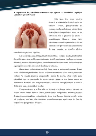 36
A Importância da Afetividade no Processo de Cognição - Afetividade e Cognição:
Caminhos que se Cruzam
Este texto tem como objetivo
destacar a importância da afetividade nas
relações sociais, principalmente no
contexto escolar, enfatizando a importância
da relação afetiva professor- aluno e a sua
relevância para o processo de ensino –
aprendizagem. Busca-se ainda fazer
reflexões relativas à importância do vínculo
familiar neste processo bem como mostrar
de que maneira as relações afetivas
contribuem no processo cognitivo.
Em nossa sociedade, principalmente no âmbito do contexto escolar, muito se tem
discutido acerca dos problemas relacionados às dificuldades que os alunos encontram
durante o processo de construção do conhecimento assim como sobre a dificuldade que
alguns professores têm encontrado diante de tal situação.
O que ocorre no âmbito escolar hoje é que, o que se tem ensinado em sala de aula
acaba caindo num grande vazio devido ao distanciamento que existe entre o professor e
o aluno. Na verdade, pouco se tem pensado – dentro das escolas, sobre o valor que a
afetividade tem na construção do conhecimento; pouco se tem falado acerca da
importância de existir uma relação harmônica, confiável entre professores e alunos e
destes com toda a comunidade escolar.
É necessário que se reflita sobre os tipos de relação que existem no contexto
escolar e mais, sobre o papel da família, sua influência e importância durante o processo
de aquisição, construção do conhecimento; já que o ser humano é um ser social, e como
tal, precisa ter um bom relacionamento, entendimento com aqueles que de fato são
responsáveis por gerir este processo.
 