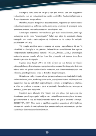 38
Enxergar o aluno como um ser que já vem para a escola com uma bagagem de
conhecimento, com um conhecimento de mundo construído é fundamental para que se
firmem laços com o ser aprendente.
Durante o processo de aquisição do conhecimento, respeitar o que o aluno traz de
conhecimento externo ao ambiente escolar, assim como seu tempo de aprender é muito
importante para que a aprendizagem ocorra naturalmente, pois:
Saber algo a respeito de certo objeto não quer dizer, necessariamente, saber algo
socialmente aceito como “conhecimento”. Saber quer dizer ter construído alguma
concepção que explica certo conjunto de fenômenos ou de objetos da realidade.
(FERREIRO, 1981:17)
Tal respeito contribui para o processo de ensino –aprendizagem já que “a
afetividade e a inteligência são, portanto, indissociáveis e constituem os dois aspectos
complementares de toda conduta humana.” (PIAGET, 2001:22). Assim, a aproximação,
o despertar para os vínculos afetivos é um fator primordial e de extrema importância
durante o processo de cognição.
Segundo ainda Piaget (2001) em todas as fases da vida humana os vínculos
afetivos são fatores determinantes, o que pode resultar numa melhor integração deste com
o meio social ou, quando os vínculos não acontecem, num distanciamento daquele com
este meio gerando problemas como os distúrbios de aprendizagem.
Desta forma, então, é correto afirmar que a aprendizagem está ligada à afetividade,
ambas caminham juntas, sendo importante assim, que sejam criados no ambiente escolar,
mecanismos para que afetividade e aprendizagem ocorram e se completem, no intuito de
se obter um resultado prazeroso – que é a construção do conhecimento, tanto para o
educando, quanto para o educador.
É preciso que o educador crie vínculos com seus alunos para que possa criar
situações de aprendizagem, pois “o objeto a ser conhecido deve contemplar os interesses
que caracterizam a fase de desenvolvimento mental em que se encontra a criança.”
(BALESTRA, 2007: 36) e mais, o equilíbrio cognitivo necessita da afetividade (do
interesse, da vontade, da motivação que deve ser despertada pelo professor) para que haja
a construção de novas estruturas intelectuais.
 