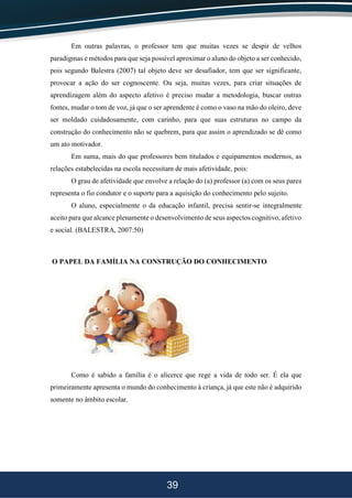 39
Em outras palavras, o professor tem que muitas vezes se despir de velhos
paradigmas e métodos para que seja possível aproximar o aluno do objeto a ser conhecido,
pois segundo Balestra (2007) tal objeto deve ser desafiador, tem que ser significante,
provocar a ação do ser cognoscente. Ou seja, muitas vezes, para criar situações de
aprendizagem além do aspecto afetivo é preciso mudar a metodologia, buscar outras
fontes, mudar o tom de voz, já que o ser aprendente é como o vaso na mão do oleiro, deve
ser moldado cuidadosamente, com carinho, para que suas estruturas no campo da
construção do conhecimento não se quebrem, para que assim o aprendizado se dê como
um ato motivador.
Em suma, mais do que professores bem titulados e equipamentos modernos, as
relações estabelecidas na escola necessitam de mais afetividade, pois:
O grau de afetividade que envolve a relação do (a) professor (a) com os seus pares
representa o fio condutor e o suporte para a aquisição do conhecimento pelo sujeito.
O aluno, especialmente o da educação infantil, precisa sentir-se integralmente
aceito para que alcance plenamente o desenvolvimento de seus aspectos cognitivo, afetivo
e social. (BALESTRA, 2007:50)
O PAPEL DA FAMÍLIA NA CONSTRUÇÃO DO CONHECIMENTO
Como é sabido a família é o alicerce que rege a vida de todo ser. É ela que
primeiramente apresenta o mundo do conhecimento à criança, já que este não é adquirido
somente no âmbito escolar.
 