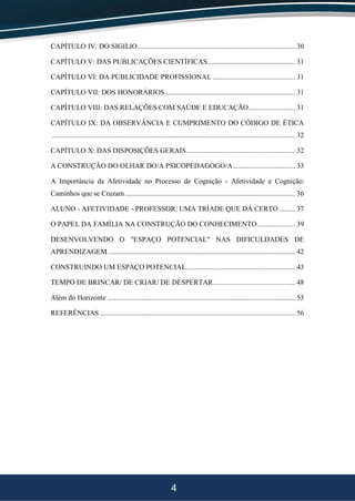 4
CAPÍTULO IV: DO SIGILIO........................................................................................ 30
CAPÍTULO V: DAS PUBLICAÇÕES CIENTÍFICAS................................................. 31
CAPÍTULO VI: DA PUBLICIDADE PROFISSIONAL .............................................. 31
CAPÍTULO VII: DOS HONORÁRIOS......................................................................... 31
CAPÍTULO VIII: DAS RELAÇÕES COM SAÚDE E EDUCAÇÃO.......................... 31
CAPÍTULO IX: DA OBSERVÂNCIA E CUMPRIMENTO DO CÓDIGO DE ÉTICA
........................................................................................................................................ 32
CAPÍTULO X: DAS DISPOSIÇÕES GERAIS............................................................. 32
A CONSTRUÇÃO DO OLHAR DO/A PSICOPEDAGOGO/A................................... 33
A Importância da Afetividade no Processo de Cognição - Afetividade e Cognição:
Caminhos que se Cruzam ............................................................................................... 36
ALUNO - AFETIVIDADE - PROFESSOR: UMA TRÍADE QUE DÁ CERTO ......... 37
O PAPEL DA FAMÍLIA NA CONSTRUÇÃO DO CONHECIMENTO..................... 39
DESENVOLVENDO O "ESPAÇO POTENCIAL" NAS DIFICULDADES DE
APRENDIZAGEM......................................................................................................... 42
CONSTRUINDO UM ESPAÇO POTENCIAL............................................................. 43
TEMPO DE BRINCAR/ DE CRIAR/ DE DESPERTAR.............................................. 48
Além do Horizonte ......................................................................................................... 53
REFERÊNCIAS ............................................................................................................. 56
 
