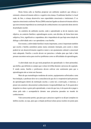 41
Desta forma cabe as famílias propiciar um ambiente saudável, que ofereça e
estimule o desenvolvimento afetivo e cognitivo da criança. O ambiente familiar é o local
onde, de fato, a criança desenvolve suas capacidades emocionais e intelectuais. E os
aspectos emocionais conforme Weiss (2008) estariam ligados ao desenvolvimento afetivo
que tem extrema importância na construção do conhecimento e na expressão deste através
da produção escolar.
Ao contrário do ambiente escolar, onde o aprendizado se dá de maneira mais
objetiva, no contexto familiar a aprendizagem ocorre, sem dúvidas, de forma bem mais
subjetiva, livre, significativa e espontânea, daí a importância de que haja uma relação de
diálogo e afetividade ente o ser aprendente e sua família.
Em resumo, a afetividade familiar é muito importante, como é importante também
que escola e família caminhem juntas numa constante interação, pois assim o aluno
poderá ter um desenvolvimento cognitivo maior e um ajustamento cultural e emocional
mais adequado. Família e escola devem ser parceiras e aliadas para que lado a lado
possam encontrar meios para resolver problemas como as dificuldades de aprendizagem.
A afetividade mais do que mola propulsora do aprendizado é o fator primordial,
que define, que delimita os campos que o aluno irá trilhar durante o processo de cognição.
E sendo assim, família e professores devem cultivar este sentimento para que a
aprendizagem não se torne um fracasso.
Mais do que metodologias modernas de ensino, equipamentos sofisticados e uma
boa titulação, o professor deve ter a consciência de que ele é o responsável pelo processo
de aprendizagem dentro da instituição escolar, e como tal, a motivação, o interesse, o
prazer em construir e desconstruir conhecimento é responsabilidade sua. É ele quem deve
despertar no aluno o gosto pelo aprendizado, e mais do que isso, é ele quem deve pegar o
aluno pela mão e acompanhá-lo durante suas primeiras passadas no mundo do
conhecimento.
Vale acrescentar porém, que para que o processo cognitivo se dê por completo no
âmbito escolar, ou seja, para que a relação professor-aluno possa resultar em ponte para
 