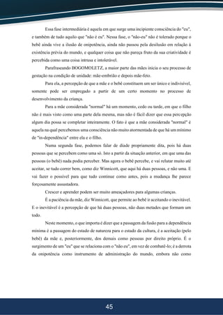 45
Essa fase intermediária é aquela em que surge uma incipiente consciência do "eu",
e também de tudo aquilo que "não é eu". Nessa fase, o "não-eu" não é tolerado porque o
bebê ainda vive a ilusão de onipotência, ainda não passou pela desilusão em relação à
existência prévia do mundo, e qualquer coisa que não pareça fruto da sua criatividade é
percebida como uma coisa intrusa e intolerável.
Parafraseando BOGOMOLETZ, a maior parte das mães inicia o seu processo de
gestação na condição de unidade: mãe-embrião e depois mãe-feto.
Para ela, a percepção de que a mãe e o bebê constituem um ser único e indivisível,
somente pode ser empregado a partir de um certo momento no processo de
desenvolvimento da criança.
Para a mãe considerada "normal" há um momento, cedo ou tarde, em que o filho
não é mais visto como uma parte dela mesma, mas não é fácil dizer que essa percepção
algum dia possa se completar inteiramente. O fato é que a mãe considerada "normal" é
aquela na qual percebemos uma consciência não muito atormentada de que há um mínimo
de "in-dependência" entre ela e o filho.
Numa segunda fase, podemos falar de díade propriamente dita, pois há duas
pessoas que se percebem como uma só. Isto a partir da situação anterior, em que uma das
pessoas (o bebê) nada podia perceber. Mas agora o bebê percebe, e vai relutar muito até
aceitar, se tudo correr bem, como diz Winnicott, que aqui há duas pessoas, e não uma. E
vai fazer o possível para que tudo continue como antes, pois a mudança lhe parece
forçosamente assustadora.
Crescer e aprender podem ser muito ameaçadores para algumas crianças.
É a paciência da mãe, diz Winnicott, que permite ao bebê ir aceitando o inevitável.
E o inevitável é a percepção de que há duas pessoas, não duas metades que formam um
todo.
Neste momento, o que importa é dizer que a passagem da fusão para a dependência
mínima é a passagem do estado de natureza para o estado da cultura, é a aceitação (pelo
bebê) da mãe e, posteriormente, dos demais como pessoas por direito próprio. É o
surgimento de um "eu" que se relaciona com o "não eu", em vez de combatê-lo; é a derrota
da onipotência como instrumento de administração do mundo, embora não como
 
