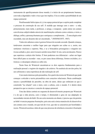 46
instrumento de aperfeiçoamento desse mundo; é o início do ser propriamente humano,
com toda a dignidade e todo o risco que isto implica. Cria-se então a possibilidade de um
espaço potencial.
Parafraseando Safra (opus cit.), é no espaço potencial que o sujeito pode completar
o processo de construção de seu self. À medida que interage com o outro - a mãe,
primeiramente; mais tarde, o professor, o amigo, o terapeuta - pode entrar em contato
com diversas subjetividades através de manifestações culturais como a música, o texto, o
diálogo, enfim, a presença humana que o enriquece e complementa. ... É uma alegria estar
escondido, mas um desastre não ser encontrado..." (WINNICOTT, 1967)
Todos nós sabemos como é gostoso brincar de esconde-esconde. Quando crianças,
tentávamos encontrar o melhor lugar para que ninguém nos achas se e, assim, nos
sentíamos vitoriosos e espertos. Mas, e se a brincadeira prosseguisse e ninguém nos
tivesse achado e, pior, nem tivessem sentido nossa falta! Aí sim, seria um desastre. Parece
que esperteza e astúcia têm limites. É bom podermos nos diferenciar - achar um lugar
bem difícil para se esconder - mas, se por causa dessa diferença, formos excluídos, aí a
tristeza e o desamparo abatem-se sobre nós.
Nesta frase de Winnicott encontram-se os dois aspectos fundamentais para a
realização pessoal: o registro do singular e do coletivo. Na ausência de um dos polos, há
um sofrimento e uma experiência de não realização do self.
Com muito interesse pela psicanálise, foi a partir dos textos de Winnicott que pude
começar a articular a teoria psicanalítica com conceitos relacionais. Desta combinação
nasceu a possibilidade de perceber, na obra do autor, ideias que enfatizam ao que é
construído "na relação" com o meio, com a cultura, com o mundo. E é dentro desta
perspectiva que se encaixa o conceito de espaço potencial.
Uma das ideias centrais no esquema do desenvolvimento proposto por Winnicott
é a de que a mãe precisa, com o tempo, ir diminuindo o grau de sua adaptação às
necessidades iniciais do bebê. De um certo momento em diante, é preciso que ela permita
ao bebê vivenciar pequenas frustrações, pois esta será a única maneira de ele desenvolver
um contato com o mundo, em que terá de viver, que não se caracterize por hostilidade e
receio. Winnicott acentua a ideia de que esse processo de tolerância crescente à frustração
 