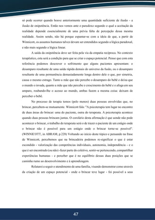 47
só pode ocorrer quando houve anteriormente uma quantidade suficiente de ilusão - a
ilusão de onipotência. Então nos vemos ante o paradoxo segundo o qual a aceitação da
realidade depende essencialmente de uma prévia falta de percepção dessa mesma
realidade. Assim sendo, não há porque espantar-se com a ideia de que, a partir de
Winnicott, os assuntos humanos talvez devam ser entendidos segundo a lógica paradoxal,
e não mais segundo a lógica linear.
A saída da onipotência deve ser feita pela via da empatia recíproca. No contexto
terapêutico, esta será a condição para que se criar o espaço potencial. Penso que com esta
referência podemos descrever o sofrimento que alguns pacientes apresentam: o
desamparo resultante de uma saída rápida demais do universo da fusão, ou o desamparo
resultante de uma permanência demasiadamente longa dentro dele o que, por simetria,
causa o mesmo estrago. Tanto a mãe que não percebe o desamparo do bebê e deixa que
o mundo o invada, quanto a mãe que não percebe o crescimento do bebê e o afoga em seu
amparo, roubando-lhe o acesso ao mundo, ambas fazem a mesma coisa: deixam de
perceber o bebê.
No processo de terapia temos (pelo menos) duas pessoas envolvidas que, no
brincar, percebem-se mutuamente. Winnicott fala: "A psicoterapia tem lugar no encontro
de duas áreas do brincar: uma do paciente, outra do terapeuta. A psicoterapia acontece
quando duas pessoas brincam juntas. O corolário desta afirmação é que aonde não pode
acontecer o brincar, o trabalho do terapeuta será o de trazer o paciente de um estágio onde
o brincar não é possível para um estágio onde o brincar torne-se possível".
(WINNICOTT, in ABRAM, p.228) Voltando ao início deste tópico e pensando na frase
de Winnicott, percebemos que na brincadeira podemos re-significar o que é estar
escondido - valorização das competências individuais, autonomia, independência - e o
que é ser encontrado (ou não) -fazer parte do coletivo, sentir-se pertencendo, compartilhar
experiências humanas - e perceber que é no equilíbrio dessas duas posições que se
caminha rumo ao desenvolvimento e à aprendizagem.
Relatarei a seguir o atendimento de uma família, visando demonstrar como através
da criação de um espaço potencial - onde o brincar teve lugar - foi possível a seus
 