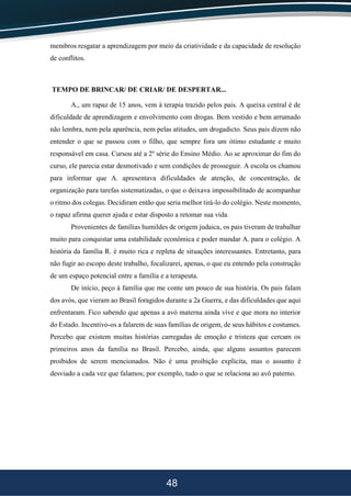 48
membros resgatar a aprendizagem por meio da criatividade e da capacidade de resolução
de conflitos.
TEMPO DE BRINCAR/ DE CRIAR/ DE DESPERTAR...
A., um rapaz de 15 anos, vem à terapia trazido pelos pais. A queixa central é de
dificuldade de aprendizagem e envolvimento com drogas. Bem vestido e bem arrumado
não lembra, nem pela aparência, nem pelas atitudes, um drogadicto. Seus pais dizem não
entender o que se passou com o filho, que sempre fora um ótimo estudante e muito
responsável em casa. Cursou até a 2º série do Ensino Médio. Ao se aproximar do fim do
curso, ele parecia estar desmotivado e sem condições de prosseguir. A escola os chamou
para informar que A. apresentava dificuldades de atenção, de concentração, de
organização para tarefas sistematizadas, o que o deixava impossibilitado de acompanhar
o ritmo dos colegas. Decidiram então que seria melhor tirá-lo do colégio. Neste momento,
o rapaz afirma querer ajuda e estar disposto a retomar sua vida.
Provenientes de famílias humildes de origem judaica, os pais tiveram de trabalhar
muito para conquistar uma estabilidade econômica e poder mandar A. para o colégio. A
história da família R. é muito rica e repleta de situações interessantes. Entretanto, para
não fugir ao escopo deste trabalho, focalizarei, apenas, o que eu entendo pela construção
de um espaço potencial entre a família e a terapeuta.
De início, peço à família que me conte um pouco de sua história. Os pais falam
dos avós, que vieram ao Brasil foragidos durante a 2a Guerra, e das dificuldades que aqui
enfrentaram. Fico sabendo que apenas a avó materna ainda vive e que mora no interior
do Estado. Incentivo-os a falarem de suas famílias de origem, de seus hábitos e costumes.
Percebo que existem muitas histórias carregadas de emoção e tristeza que cercam os
primeiros anos da família no Brasil. Percebo, ainda, que alguns assuntos parecem
proibidos de serem mencionados. Não é uma proibição explícita, mas o assunto é
desviado a cada vez que falamos; por exemplo, tudo o que se relaciona ao avô paterno.
 