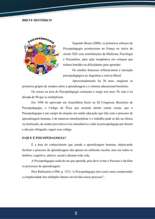 5
BREVE HISTÓRICO
Segundo Bossa (2000), os primeiros esboços de
Psicopedagogia aconteceram na França no início do
século XIX com contribuições da Medicina, Psicologia
e Psicanálise, para ação terapêutica em crianças que
tinham lentidão ou dificuldades para aprender.
Os estudos franceses influenciaram a iniciação
psicopedagógica na Argentina e está no Brasil.
Aproximadamente há 30 anos, surgiram os
primeiros grupos de estudos sobre a aprendizagem e o sistema educacional brasileiro.
Os cursos na área de Psicopedagogia começam a surgir nos anos 70, mas é na
década de 90 que se multiplicam.
Em 1996 foi aprovado em Assembleia Geral no III Congresso Brasileiro de
Psicopedagogia, o Código de Ética que assinala dentre outras coisas, que a
Psicopedagogia é um campo de atuação em saúde educação que lida com o processo de
aprendizagem humana, é de natureza interdisciplinar e o trabalho pode se dar na clínica
ou instituição, de caráter preventivo e/ou remediativo e cabe ao psicopedagogo por direito
e não por obrigação, seguir esse código.
O QUE É PSICOPEDAGOGIA?
É a área do conhecimento que estuda a aprendizagem humana, objetivando
facilitar o processo de aprendizagem não apenas no ambiente escolar, mas em todos os
âmbitos: cognitivo, afetivo, social e durante toda vida.
A Psicopedagogia cuida do ser que aprende, pois deve evitar o fracasso e facilitar
os processos de aprendizagem.
Para Rubinstein (1996, p. 127), “a Psicopedagogia tem como meta compreender
a complexidade dos múltiplos fatores envolvidos nesse processo”.
 