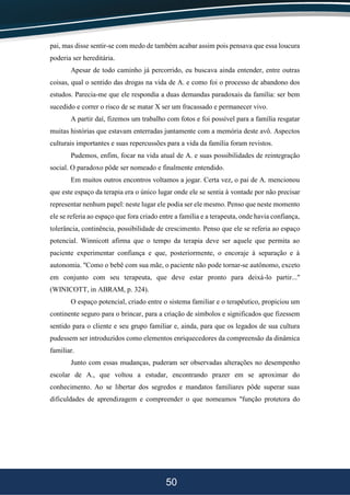 50
pai, mas disse sentir-se com medo de também acabar assim pois pensava que essa loucura
poderia ser hereditária.
Apesar de todo caminho já percorrido, eu buscava ainda entender, entre outras
coisas, qual o sentido das drogas na vida de A. e como foi o processo de abandono dos
estudos. Parecia-me que ele respondia a duas demandas paradoxais da família: ser bem
sucedido e correr o risco de se matar X ser um fracassado e permanecer vivo.
A partir daí, fizemos um trabalho com fotos e foi possível para a família resgatar
muitas histórias que estavam enterradas juntamente com a memória deste avô. Aspectos
culturais importantes e suas repercussões para a vida da família foram revistos.
Pudemos, enfim, focar na vida atual de A. e suas possibilidades de reintegração
social. O paradoxo pôde ser nomeado e finalmente entendido.
Em muitos outros encontros voltamos a jogar. Certa vez, o pai de A. mencionou
que este espaço da terapia era o único lugar onde ele se sentia à vontade por não precisar
representar nenhum papel: neste lugar ele podia ser ele mesmo. Penso que neste momento
ele se referia ao espaço que fora criado entre a família e a terapeuta, onde havia confiança,
tolerância, continência, possibilidade de crescimento. Penso que ele se referia ao espaço
potencial. Winnicott afirma que o tempo da terapia deve ser aquele que permita ao
paciente experimentar confiança e que, posteriormente, o encoraje à separação e à
autonomia. "Como o bebê com sua mãe, o paciente não pode tornar-se autônomo, exceto
em conjunto com seu terapeuta, que deve estar pronto para deixá-lo partir..."
(WINICOTT, in ABRAM, p. 324).
O espaço potencial, criado entre o sistema familiar e o terapêutico, propiciou um
continente seguro para o brincar, para a criação de símbolos e significados que fizessem
sentido para o cliente e seu grupo familiar e, ainda, para que os legados de sua cultura
pudessem ser introduzidos como elementos enriquecedores da compreensão da dinâmica
familiar.
Junto com essas mudanças, puderam ser observadas alterações no desempenho
escolar de A., que voltou a estudar, encontrando prazer em se aproximar do
conhecimento. Ao se libertar dos segredos e mandatos familiares pôde superar suas
dificuldades de aprendizagem e compreender o que nomeamos "função protetora do
 