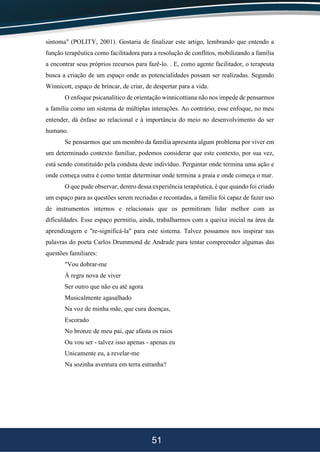 51
sintoma" (POLITY, 2001). Gostaria de finalizar este artigo, lembrando que entendo a
função terapêutica como facilitadora para a resolução de conflitos, mobilizando a família
a encontrar seus próprios recursos para fazê-lo. . E, como agente facilitador, o terapeuta
busca a criação de um espaço onde as potencialidades possam ser realizadas. Segundo
Winnicott, espaço de brincar, de criar, de despertar para a vida.
O enfoque psicanalítico de orientação winnicottiana não nos impede de pensarmos
a família como um sistema de múltiplas interações. Ao contrário, esse enfoque, no meu
entender, dá ênfase ao relacional e à importância do meio no desenvolvimento do ser
humano.
Se pensarmos que um membro da família apresenta algum problema por viver em
um determinado contexto familiar, podemos considerar que este contexto, por sua vez,
está sendo constituído pela conduta deste indivíduo. Perguntar onde termina uma ação e
onde começa outra é como tentar determinar onde termina a praia e onde começa o mar.
O que pude observar, dentro dessa experiência terapêutica, é que quando foi criado
um espaço para as questões serem recriadas e recontadas, a família foi capaz de fazer uso
de instrumentos internos e relacionais que os permitiram lidar melhor com as
dificuldades. Esse espaço permitiu, ainda, trabalharmos com a queixa inicial na área da
aprendizagem e "re-significá-la" para este sistema. Talvez possamos nos inspirar nas
palavras do poeta Carlos Drummond de Andrade para tentar compreender algumas das
questões familiares:
"Vou dobrar-me
À regra nova de viver
Ser outro que não eu até agora
Musicalmente agasalhado
Na voz de minha mãe, que cura doenças,
Escorado
No bronze de meu pai, que afasta os raios
Ou vou ser - talvez isso apenas - apenas eu
Unicamente eu, a revelar-me
Na sozinha aventura em terra estranha?
 