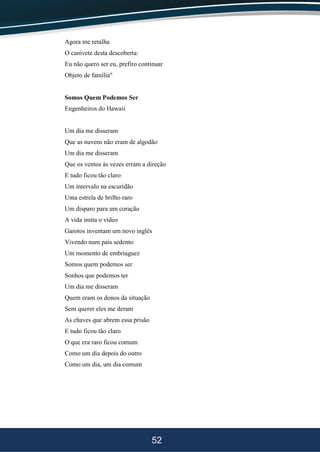 52
Agora me retalha
O canivete desta descoberta:
Eu não quero ser eu, prefiro continuar
Objeto de família"
Somos Quem Podemos Ser
Engenheiros do Hawaii
Um dia me disseram
Que as nuvens não eram de algodão
Um dia me disseram
Que os ventos às vezes erram a direção
E tudo ficou tão claro
Um intervalo na escuridão
Uma estrela de brilho raro
Um disparo para um coração
A vida imita o vídeo
Garotos inventam um novo inglês
Vivendo num país sedento
Um momento de embriaguez
Somos quem podemos ser
Sonhos que podemos ter
Um dia me disseram
Quem eram os donos da situação
Sem querer eles me deram
As chaves que abrem essa prisão
E tudo ficou tão claro
O que era raro ficou comum
Como um dia depois do outro
Como um dia, um dia comum
 