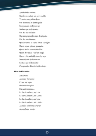 53
A vida imita o vídeo
Garotos inventam um novo inglês
Vivendo num país sedento
Um momento de embriaguez
Somos quem podemos ser
Sonhos que podemos ter
Um dia me disseram
Que as nuvens não eram de algodão
Um dia me disseram
Que os ventos às vezes erram a direção
Quem ocupa o trono tem culpa
Quem oculta o crime também
Quem duvida da vida tem culpa
Quem evita a dúvida também tem
Somos quem podemos ser
Sonhos que podemos ter
Composição: Humberto Gessinger
Além do Horizonte
Jota Quest
Além do Horizonte
Existe um lugar
Bonito e tranquilo
Pra gente se amar...
La LaraLaraLaraLara Lala
La LaráLaráLaraLara Larala
La LaraLaraLaraLara Lala
La LaraLaraLaraLara Larala...
Além do horizonte deve ter
Algum lugar bonito
 