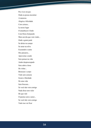 54
Pra viver em paz
Onde eu possa encontrar
A natureza
Alegria e felicidade
Com certeza...
La nesse lugar
O amanhecer é lindo
Com flores festejando
Mais um dia que vem vindo...
Onde a gente pode
Se deitar no campo
Se amar na relva
Escutando o canto
Dos pássaros...
Aproveitar a tarde
Sem pensar na vida
Andar despreocupado
Sem saber a hora
De voltar...
Bronzear o corpo
Todo sem censura
Gozar a liberdade
De uma vida
Sem frescura...
Se você não vem comigo
Nada disso tem valor
De que vale
O paraíso sem o amor...
Se você não vem comigo
Tudo isso vai ficar
 