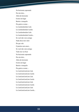 55
No horizonte esperando
Por nós dois...
Além do horizonte
Existe um lugar
Bonito e tranquilo
Pra gente se amar...
La Laralaralaralara Lala
La Laralaralaralara Larala
La Laralaralaralara Lala
La Laralaralaralará Larala...
Se você não vem comigo
Nada disso tem valor
De que vale
O paraíso sem amor...
Se você não vem comigo
Tudo isso vai ficar
No horizonte esperando
Por nós dois...
Além do horizonte
Existe um lugar
Bonito e tranquilo
Pra gente se amar....
La LaraLaraLaraLara Lala
La LaraLaraLaraLara Larala
La LaraLaraLaraLara Lala
La LaraLaraLaraLara Larala
La LaraLaraLaraLara Lala
La LaraLaraLaraLara Larala
La LaraLaraLaraLara Lala
La LaraLaraLaraLara Larala...
 