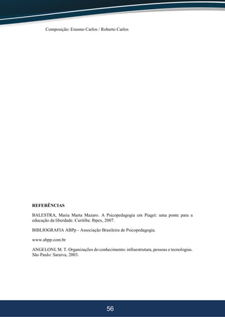 56
Composição: Erasmo Carlos / Roberto Carlos
REFERÊNCIAS
BALESTRA, Maria Marta Mazaro. A Psicopedagogia em Piaget: uma ponte para a
educação da liberdade. Curitiba: Ibpex, 2007.
BIBLIOGRAFIA ABPp - Associação Brasileira de Psicopedagogia.
www.abpp.com.br
ANGELONI, M. T. Organizações do conhecimento: infraestrutura, pessoas e tecnologias.
São Paulo: Saraiva, 2003.
 