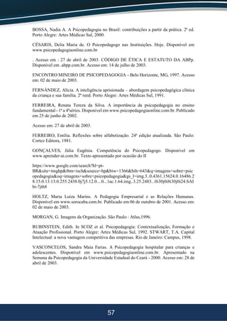 57
BOSSA, Nadia A. A Psicopedagogia no Brasil: contribuições a partir da prática. 2ª ed.
Porto Alegre: Artes Médicas Sul, 2000.
CÉSARIS, Delia Maria de. O Psicopedagogo nas Instituições. Hoje. Disponível em
www.psicopedagogiaonline.com.br
. Acesso em : 27 de abril de 2003. CÓDIGO DE ÉTICA E ESTATUTO DA ABPp.
Disponível em .abpp.com.br. Acesso em: 14 de julho de 2003.
ENCONTRO MINEIRO DE PSICOPEDAGOGIA - Belo Horizonte, MG, 1997. Acesso
em: 02 de maio de 2003.
FERNÁNDEZ, Alícia. A inteligência aprisionada – abordagem psicopedagógica clínica
da criança e sua família. 2ª reed. Porto Alegre: Artes Médicas Sul, 1991.
FERREIRA, Renata Tereza da Silva. A importância da psicopedagogia no ensino
fundamental - 1ª a 4ªséries. Disponível em www.psicopedagogiaonline.com.br. Publicado
em 25 de junho de 2002.
Acesso em: 27 de abril de 2003.
FERREIRO, Emília. Reflexões sobre alfabetização. 24ª edição atualizada. São Paulo:
Cortez Editora, 1981.
GONÇALVES, Júlia Eugênia. Competência do Psicopedagogo. Disponível em
www.aprender-ai.com.br. Texto apresentado por ocasião do II
https://www.google.com/search?hl=pt-
BR&site=imghp&tbm=isch&source=hp&biw=1366&bih=643&q=imagens+sobre+psic
opedagogia&oq=imagens+sobre+psicopedagogia&gs_l=img.3..0.4361.15624.0.16486.2
8.15.0.13.13.0.255.2438.0j7j5.12.0....0...1ac.1.64.img..3.25.2483...0i30j0i8i30j0i24.SAI
bi-7jth8
HOLTZ, Maria Luiza Marins. A Pedagogia Empresarial e as Relações Humanas.
Disponível em www.sorocaba.com.br. Publicado em 06 de outubro de 2001. Acesso em:
02 de maio de 2003.
MORGAN, G. Imagens da Organização. São Paulo : Atlas,1996.
RUBINSTEIN, Edith. In SCOZ et al. Psicopedagogia: Contextualização, Formação e
Atuação Profissional. Porto Alegre: Artes Médicas Sul, 1992. STWART, T.A. Capital
Intelectual: a nova vantagem competitiva das empresas. Rio de Janeiro: Campus, 1998.
VASCONCELOS, Sandra Maia Farias. A Psicopedagogia hospitalar para crianças e
adolescentes. Disponível em www.psicopedagogiaonline.com.br. Apresentado na
Semana da Psicopedagogia da Universidade Estadual do Ceará - 2000. Acesso em: 28 de
abril de 2003.
 