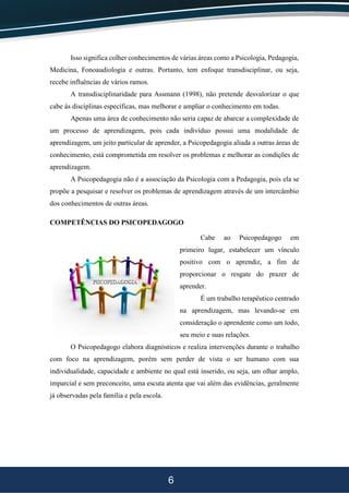 6
Isso significa colher conhecimentos de várias áreas como a Psicologia, Pedagogia,
Medicina, Fonoaudiologia e outras. Portanto, tem enfoque transdisciplinar, ou seja,
recebe influências de vários ramos.
A transdisciplinaridade para Assmann (1998), não pretende desvalorizar o que
cabe às disciplinas específicas, mas melhorar e ampliar o conhecimento em todas.
Apenas uma área de conhecimento não seria capaz de abarcar a complexidade de
um processo de aprendizagem, pois cada indivíduo possui uma modalidade de
aprendizagem, um jeito particular de aprender, a Psicopedagogia aliada a outras áreas de
conhecimento, está comprometida em resolver os problemas e melhorar as condições de
aprendizagem.
A Psicopedagogia não é a associação da Psicologia com a Pedagogia, pois ela se
propõe a pesquisar e resolver os problemas de aprendizagem através de um intercâmbio
dos conhecimentos de outras áreas.
COMPETÊNCIAS DO PSICOPEDAGOGO
Cabe ao Psicopedagogo em
primeiro lugar, estabelecer um vínculo
positivo com o aprendiz, a fim de
proporcionar o resgate do prazer de
aprender.
É um trabalho terapêutico centrado
na aprendizagem, mas levando-se em
consideração o aprendente como um todo,
seu meio e suas relações.
O Psicopedagogo elabora diagnósticos e realiza intervenções durante o trabalho
com foco na aprendizagem, porém sem perder de vista o ser humano com sua
individualidade, capacidade e ambiente no qual está inserido, ou seja, um olhar amplo,
imparcial e sem preconceito, uma escuta atenta que vai além das evidências, geralmente
já observadas pela família e pela escola.
 