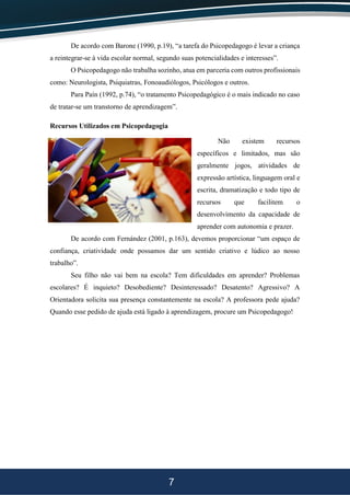 7
De acordo com Barone (1990, p.19), “a tarefa do Psicopedagogo é levar a criança
a reintegrar-se à vida escolar normal, segundo suas potencialidades e interesses”.
O Psicopedagogo não trabalha sozinho, atua em parceria com outros profissionais
como: Neurologista, Psiquiatras, Fonoaudiólogos, Psicólogos e outros.
Para Paín (1992, p.74), “o tratamento Psicopedagógico é o mais indicado no caso
de tratar-se um transtorno de aprendizagem”.
Recursos Utilizados em Psicopedagogia
Não existem recursos
específicos e limitados, mas são
geralmente jogos, atividades de
expressão artística, linguagem oral e
escrita, dramatização e todo tipo de
recursos que facilitem o
desenvolvimento da capacidade de
aprender com autonomia e prazer.
De acordo com Fernández (2001, p.163), devemos proporcionar “um espaço de
confiança, criatividade onde possamos dar um sentido criativo e lúdico ao nosso
trabalho”.
Seu filho não vai bem na escola? Tem dificuldades em aprender? Problemas
escolares? É inquieto? Desobediente? Desinteressado? Desatento? Agressivo? A
Orientadora solicita sua presença constantemente na escola? A professora pede ajuda?
Quando esse pedido de ajuda está ligado à aprendizagem, procure um Psicopedagogo!
 