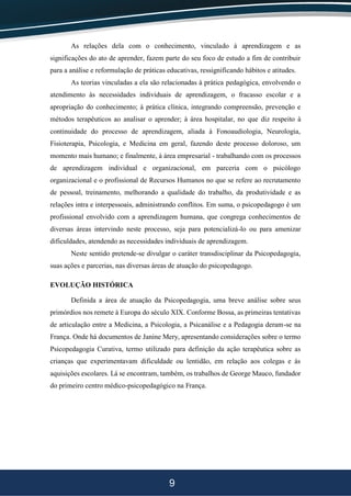 9
As relações dela com o conhecimento, vinculado à aprendizagem e as
significações do ato de aprender, fazem parte do seu foco de estudo a fim de contribuir
para a análise e reformulação de práticas educativas, ressignificando hábitos e atitudes.
As teorias vinculadas a ela são relacionadas à prática pedagógica, envolvendo o
atendimento às necessidades individuais de aprendizagem, o fracasso escolar e a
apropriação do conhecimento; à prática clínica, integrando compreensão, prevenção e
métodos terapêuticos ao analisar o aprender; à área hospitalar, no que diz respeito à
continuidade do processo de aprendizagem, aliada à Fonoaudiologia, Neurologia,
Fisioterapia, Psicologia, e Medicina em geral, fazendo deste processo doloroso, um
momento mais humano; e finalmente, à área empresarial - trabalhando com os processos
de aprendizagem individual e organizacional, em parceria com o psicólogo
organizacional e o profissional de Recursos Humanos no que se refere ao recrutamento
de pessoal, treinamento, melhorando a qualidade do trabalho, da produtividade e as
relações intra e interpessoais, administrando conflitos. Em suma, o psicopedagogo é um
profissional envolvido com a aprendizagem humana, que congrega conhecimentos de
diversas áreas intervindo neste processo, seja para potencializá-lo ou para amenizar
dificuldades, atendendo as necessidades individuais de aprendizagem.
Neste sentido pretende-se divulgar o caráter transdisciplinar da Psicopedagogia,
suas ações e parcerias, nas diversas áreas de atuação do psicopedagogo.
EVOLUÇÃO HISTÓRICA
Definida a área de atuação da Psicopedagogia, uma breve análise sobre seus
primórdios nos remete à Europa do século XIX. Conforme Bossa, as primeiras tentativas
de articulação entre a Medicina, a Psicologia, a Psicanálise e a Pedagogia deram-se na
França. Onde há documentos de Janine Mery, apresentando considerações sobre o termo
Psicopedagogia Curativa, termo utilizado para definição da ação terapêutica sobre as
crianças que experimentavam dificuldade ou lentidão, em relação aos colegas e às
aquisições escolares. Lá se encontram, também, os trabalhos de George Mauco, fundador
do primeiro centro médico-psicopedagógico na França.
 