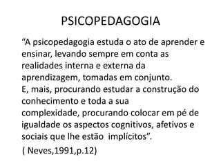 PSICOPEDAGOGIA
“A psicopedagogia estuda o ato de aprender e
ensinar, levando sempre em conta as
realidades interna e externa da
aprendizagem, tomadas em conjunto.
E, mais, procurando estudar a construção do
conhecimento e toda a sua
complexidade, procurando colocar em pé de
igualdade os aspectos cognitivos, afetivos e
sociais que lhe estão implícitos”.
( Neves,1991,p.12)
 
