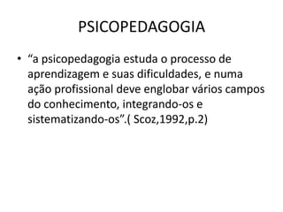 PSICOPEDAGOGIA
• “a psicopedagogia estuda o processo de
  aprendizagem e suas dificuldades, e numa
  ação profissional deve englobar vários campos
  do conhecimento, integrando-os e
  sistematizando-os”.( Scoz,1992,p.2)
 