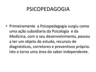 PSICOPEDAGOGIA

• Primeiramente a Psicopedagogia surgiu como
  uma ação subsidiaria da Psicologia e da
  Medicina, com o seu desenvolvimento, passou
  a ter um objeto de estudo, recursos de
  diagnósticos, corretores e preventivos próprio.
  Isto a torna uma área do saber independente.
 