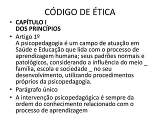 CÓDIGO DE ÉTICA
• CAPÍTULO I
  DOS PRINCÍPIOS
• Artigo 1º
  A psicopedagogia é um campo de atuação em
  Saúde e Educação que lida com o processo de
  aprendizagem humana; seus padrões normais e
  patológicos, considerando a influência do meio _
  família, escola e sociedade _ no seu
  desenvolvimento, utilizando procedimentos
  próprios da psicopedagogia.
• Parágrafo único
• A intervenção psicopedagógica é sempre da
  ordem do conhecimento relacionado com o
  processo de aprendizagem
 