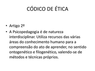 CÓDICO DE ÉTICA

• Artigo 2º
• A Psicopedagogia é de natureza
  interdisciplinar. Utiliza recursos das várias
  áreas do conhecimento humano para a
  compreensão do ato de aprender, no sentido
  ontogenético e filogenético, valendo-se de
  métodos e técnicas próprios.
 