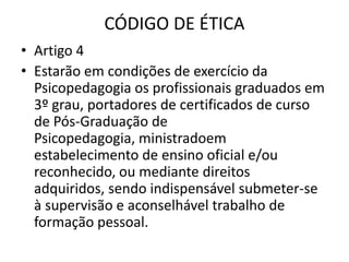 CÓDIGO DE ÉTICA
• Artigo 4
• Estarão em condições de exercício da
  Psicopedagogia os profissionais graduados em
  3º grau, portadores de certificados de curso
  de Pós-Graduação de
  Psicopedagogia, ministradoem
  estabelecimento de ensino oficial e/ou
  reconhecido, ou mediante direitos
  adquiridos, sendo indispensável submeter-se
  à supervisão e aconselhável trabalho de
  formação pessoal.
 