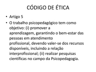 CÓDIGO DE ÉTICA
• Artigo 5
• O trabalho psicopedagógico tem como
  objetivo: (i) promover a
  aprendizagem, garantindo o bem-estar das
  pessoas em atendimento
  profissional, devendo valer-se dos recursos
  disponíveis, incluindo a relação
  interprofissional; (ii) realizar pesquisas
  científicas no campo da Psicopedagogia.
 