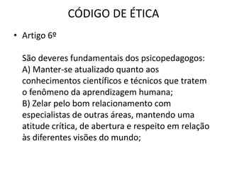 CÓDIGO DE ÉTICA
• Artigo 6º

  São deveres fundamentais dos psicopedagogos:
  A) Manter-se atualizado quanto aos
  conhecimentos científicos e técnicos que tratem
  o fenômeno da aprendizagem humana;
  B) Zelar pelo bom relacionamento com
  especialistas de outras áreas, mantendo uma
  atitude crítica, de abertura e respeito em relação
  às diferentes visões do mundo;
 