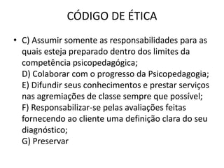 CÓDIGO DE ÉTICA
• C) Assumir somente as responsabilidades para as
  quais esteja preparado dentro dos limites da
  competência psicopedagógica;
  D) Colaborar com o progresso da Psicopedagogia;
  E) Difundir seus conhecimentos e prestar serviços
  nas agremiações de classe sempre que possível;
  F) Responsabilizar-se pelas avaliações feitas
  fornecendo ao cliente uma definição clara do seu
  diagnóstico;
  G) Preservar
 