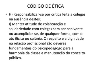 CÓDIGO DE ÉTICA
• H) Responsabilizar-se por crítica feita a colegas
  na ausência destes;
  I) Manter atitude de colaboração e
  solidariedade com colegas sem ser conivente
  ou acumpliciar-se, de qualquer forma, com o
  ato ilícito ou calúnia. O respeito e a dignidade
  na relação profissional são deveres
  fundamentais do psicopedagogo para a
  harmonia da classe e manutenção do conceito
  público.
 