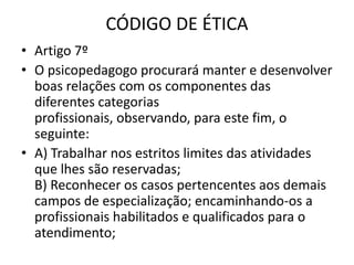 CÓDIGO DE ÉTICA
• Artigo 7º
• O psicopedagogo procurará manter e desenvolver
  boas relações com os componentes das
  diferentes categorias
  profissionais, observando, para este fim, o
  seguinte:
• A) Trabalhar nos estritos limites das atividades
  que lhes são reservadas;
  B) Reconhecer os casos pertencentes aos demais
  campos de especialização; encaminhando-os a
  profissionais habilitados e qualificados para o
  atendimento;
 