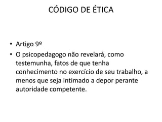 CÓDIGO DE ÉTICA


• Artigo 9º
• O psicopedagogo não revelará, como
  testemunha, fatos de que tenha
  conhecimento no exercício de seu trabalho, a
  menos que seja intimado a depor perante
  autoridade competente.
 