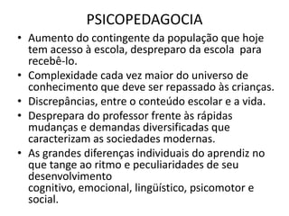 PSICOPEDAGOCIA
• Aumento do contingente da população que hoje
  tem acesso à escola, despreparo da escola para
  recebê-lo.
• Complexidade cada vez maior do universo de
  conhecimento que deve ser repassado às crianças.
• Discrepâncias, entre o conteúdo escolar e a vida.
• Desprepara do professor frente às rápidas
  mudanças e demandas diversificadas que
  caracterizam as sociedades modernas.
• As grandes diferenças individuais do aprendiz no
  que tange ao ritmo e peculiaridades de seu
  desenvolvimento
  cognitivo, emocional, lingüístico, psicomotor e
  social.
 