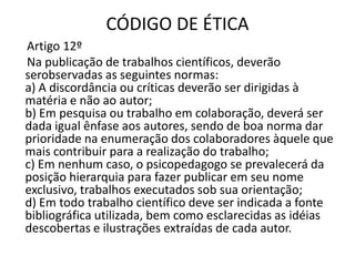 CÓDIGO DE ÉTICA
Artigo 12º
Na publicação de trabalhos científicos, deverão
serobservadas as seguintes normas:
a) A discordância ou críticas deverão ser dirigidas à
matéria e não ao autor;
b) Em pesquisa ou trabalho em colaboração, deverá ser
dada igual ênfase aos autores, sendo de boa norma dar
prioridade na enumeração dos colaboradores àquele que
mais contribuir para a realização do trabalho;
c) Em nenhum caso, o psicopedagogo se prevalecerá da
posição hierarquia para fazer publicar em seu nome
exclusivo, trabalhos executados sob sua orientação;
d) Em todo trabalho científico deve ser indicada a fonte
bibliográfica utilizada, bem como esclarecidas as idéias
descobertas e ilustrações extraídas de cada autor.
 