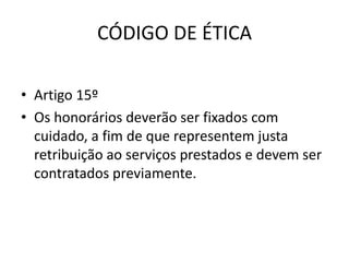 CÓDIGO DE ÉTICA

• Artigo 15º
• Os honorários deverão ser fixados com
  cuidado, a fim de que representem justa
  retribuição ao serviços prestados e devem ser
  contratados previamente.
 